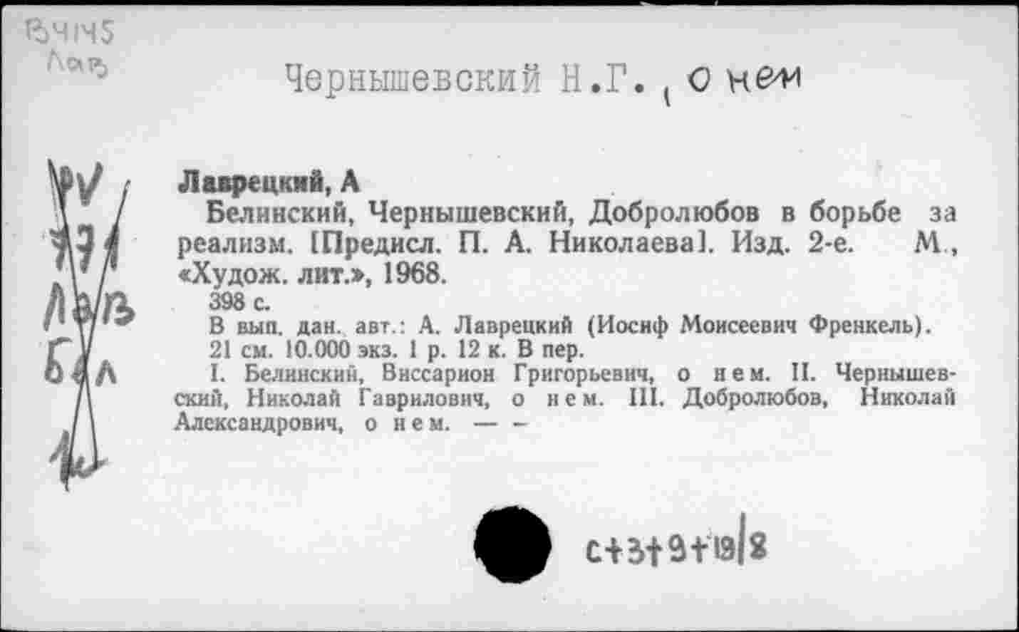 ﻿Я)Ч|Ч5 hap.
Чернышевский Н.Г. t О нем
Лаврецкий, А
Белинский, Чернышевский, Добролюбов в борьбе за реализм. (Предисл. П. А. Николаева]. Изд. 2-е. М, «Худож. лит.», 1968.
398 с.
В вып. дан. авт.: А. Лаврецкий (Иосиф Моисеевич Френкель).
21 см. 10.000 экз. 1 р. 12 к. В пер.
I. Белинский, Виссарион Григорьевич, о нем. II. Чернышевский, Николай Гаврилович, о нем. III. Добролюбов, Николай Александрович, о нем.------
^0